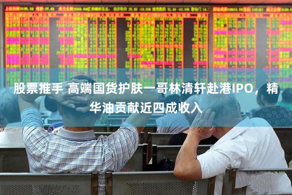 股票推手 高端国货护肤一哥林清轩赴港IPO，精华油贡献近四成收入