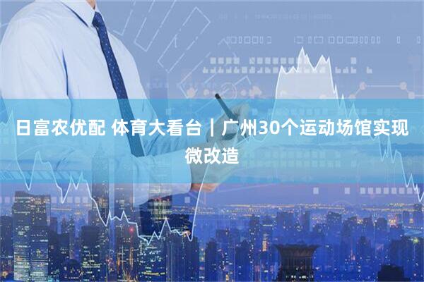 日富农优配 体育大看台｜广州30个运动场馆实现微改造
