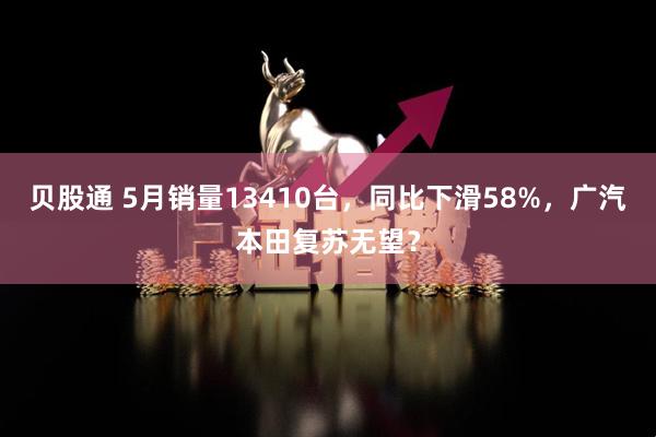 贝股通 5月销量13410台，同比下滑58%，广汽本田复苏无望？