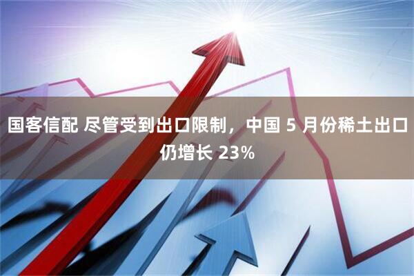 国客信配 尽管受到出口限制，中国 5 月份稀土出口仍增长 23%