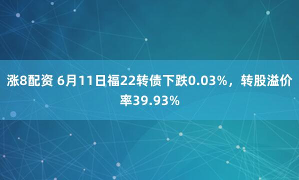 涨8配资 6月11日福22转债下跌0.03%，转股溢价率39.93%