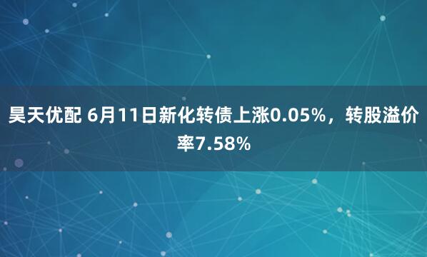昊天优配 6月11日新化转债上涨0.05%，转股溢价率7.58%