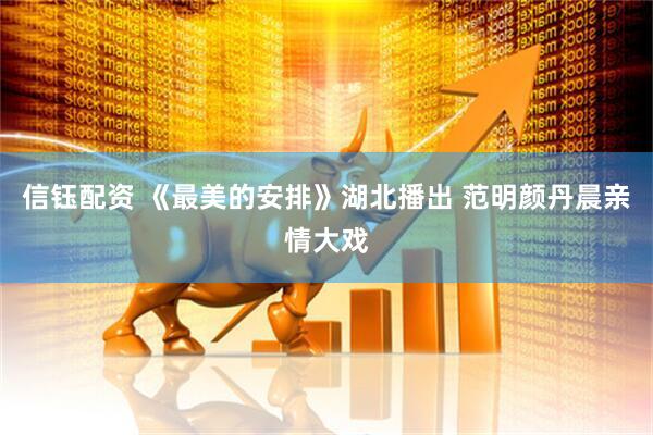 信钰配资 《最美的安排》湖北播出 范明颜丹晨亲情大戏