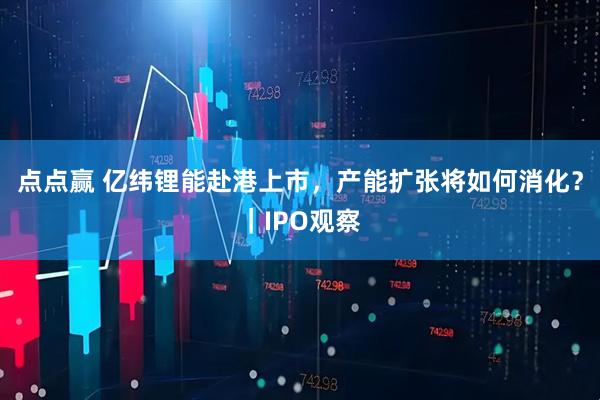 点点赢 亿纬锂能赴港上市，产能扩张将如何消化？｜IPO观察