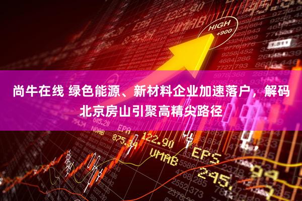 尚牛在线 绿色能源、新材料企业加速落户，解码北京房山引聚高精尖路径
