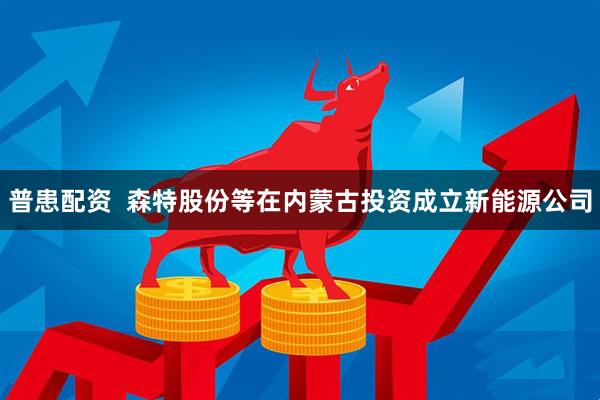 普患配资  森特股份等在内蒙古投资成立新能源公司