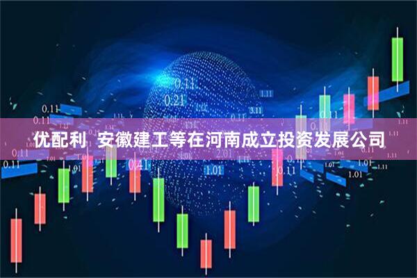 优配利  安徽建工等在河南成立投资发展公司