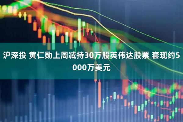 沪深投 黄仁勋上周减持30万股英伟达股票 套现约5000万美元