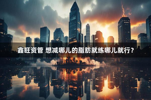 鑫旺资管 想减哪儿的脂肪就练哪儿就行？