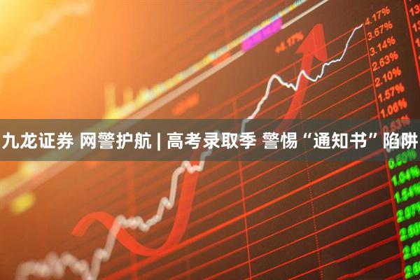 九龙证券 网警护航 | 高考录取季 警惕“通知书”陷阱