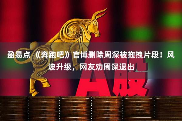 盈易点 《奔跑吧》官博删除周深被拖拽片段！风波升级，网友劝周深退出