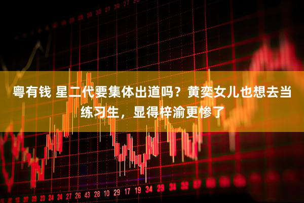 粤有钱 星二代要集体出道吗？黄奕女儿也想去当练习生，显得梓渝更惨了