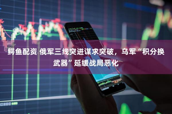 鳄鱼配资 俄军三线突进谋求突破，乌军“积分换武器”延缓战局恶化