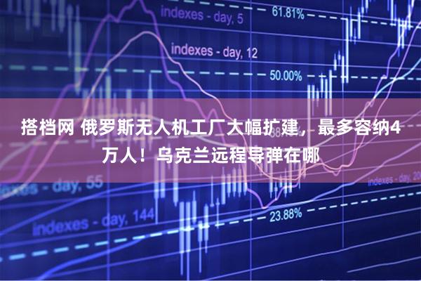 搭档网 俄罗斯无人机工厂大幅扩建，最多容纳4万人！乌克兰远程导弹在哪