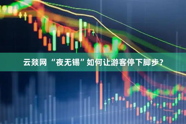 云燚网 “夜无锡”如何让游客停下脚步？