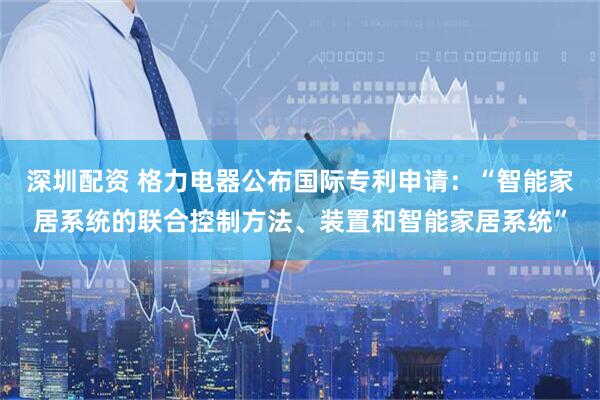 深圳配资 格力电器公布国际专利申请：“智能家居系统的联合控制方法、装置和智能家居系统”