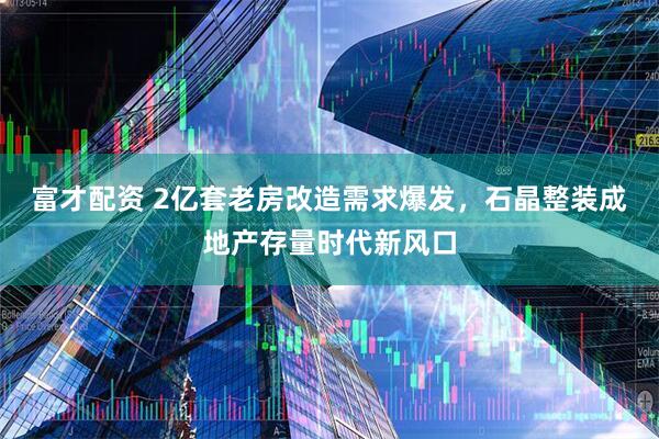 富才配资 2亿套老房改造需求爆发，石晶整装成地产存量时代新风口