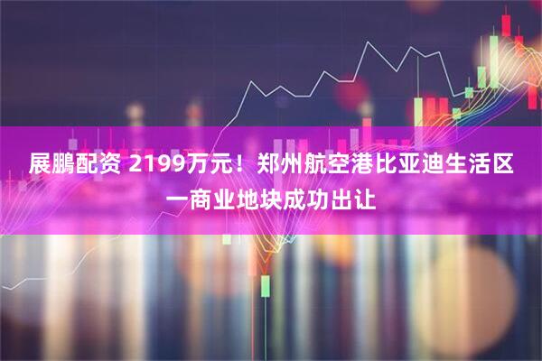 展鵬配资 2199万元！郑州航空港比亚迪生活区一商业地块成功出让
