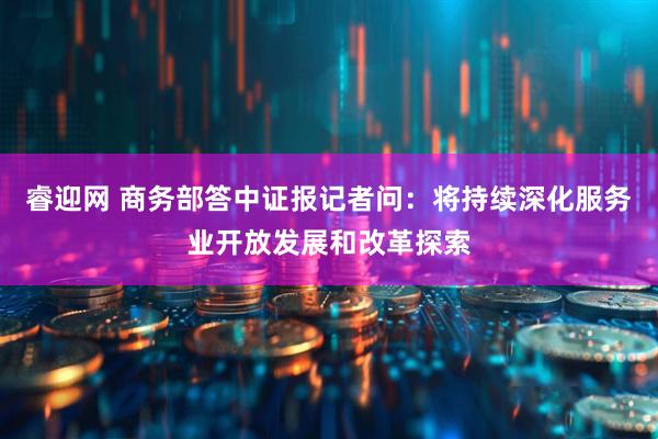 睿迎网 商务部答中证报记者问：将持续深化服务业开放发展和改革探索