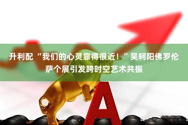 升利配 “我们的心灵靠得很近！”吴轲阳佛罗伦萨个展引发跨时空艺术共振