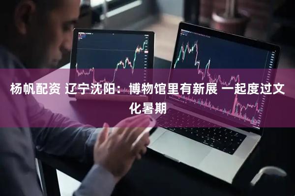 杨帆配资 辽宁沈阳：博物馆里有新展 一起度过文化暑期