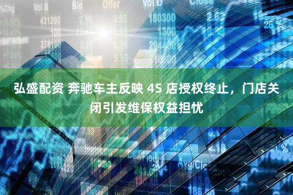 弘盛配资 奔驰车主反映 4S 店授权终止，门店关闭引发维保权益担忧