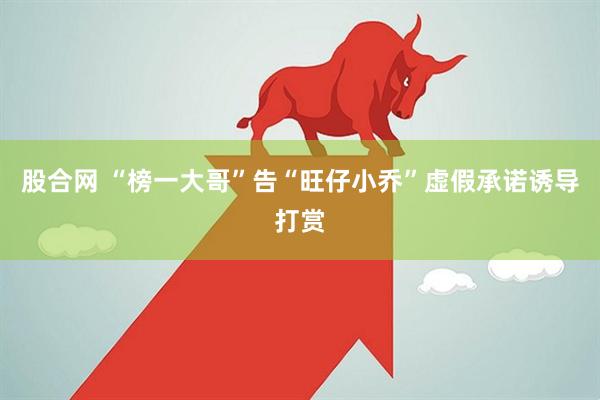股合网 “榜一大哥”告“旺仔小乔”虚假承诺诱导打赏
