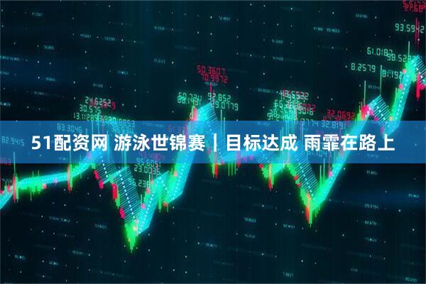 51配资网 游泳世锦赛｜目标达成 雨霏在路上