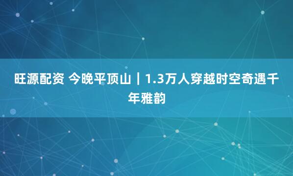 旺源配资 今晚平顶山｜1.3万人穿越时空奇遇千年雅韵