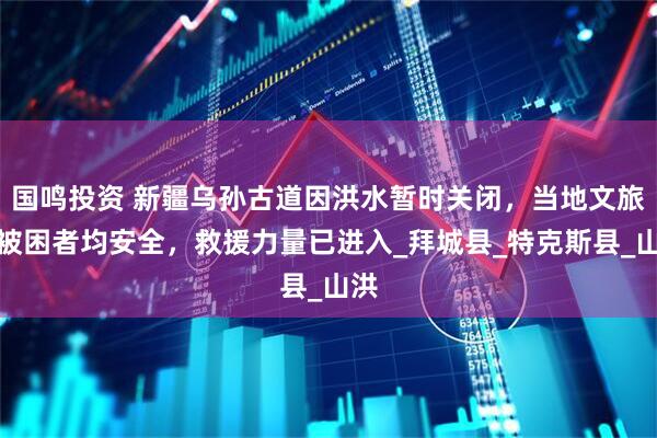 国鸣投资 新疆乌孙古道因洪水暂时关闭，当地文旅：被困者均安全，救援力量已进入_拜城县_特克斯县_山洪