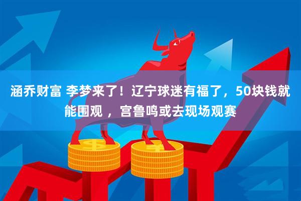 涵乔财富 李梦来了！辽宁球迷有福了，50块钱就能围观 ，宫鲁鸣或去现场观赛