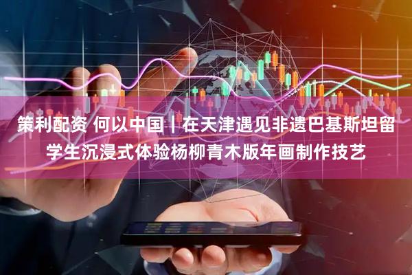策利配资 何以中国｜在天津遇见非遗巴基斯坦留学生沉浸式体验杨柳青木版年画制作技艺