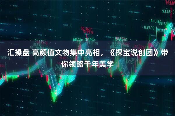 汇操盘 高颜值文物集中亮相，《探宝说创团》带你领略千年美学