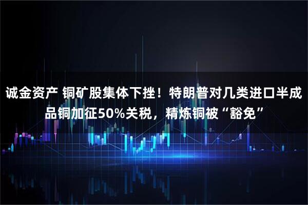 诚金资产 铜矿股集体下挫！特朗普对几类进口半成品铜加征50%关税，精炼铜被“豁免”