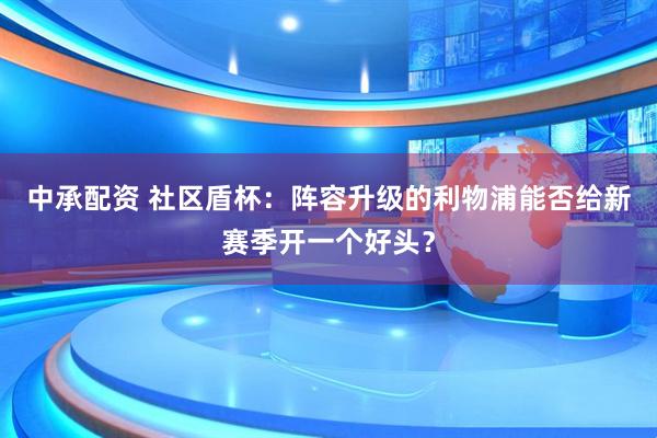 中承配资 社区盾杯：阵容升级的利物浦能否给新赛季开一个好头？