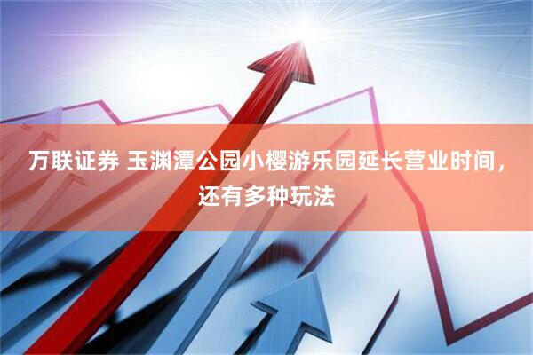 万联证券 玉渊潭公园小樱游乐园延长营业时间，还有多种玩法