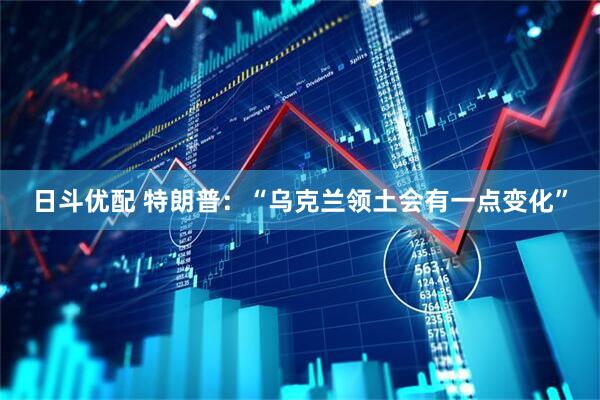 日斗优配 特朗普：“乌克兰领土会有一点变化”