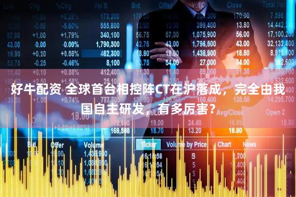 好牛配资 全球首台相控阵CT在沪落成，完全由我国自主研发，有多厉害？
