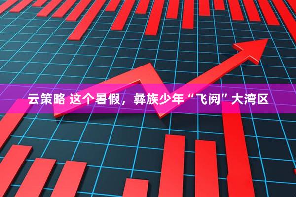 云策略 这个暑假，彝族少年“飞阅”大湾区