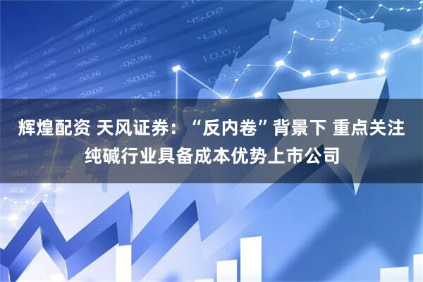 辉煌配资 天风证券：“反内卷”背景下 重点关注纯碱行业具备成本优势上市公司
