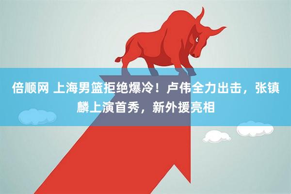 倍顺网 上海男篮拒绝爆冷！卢伟全力出击，张镇麟上演首秀，新外援亮相