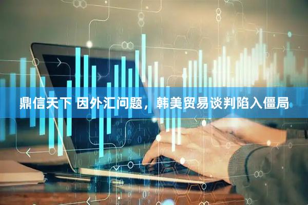 鼎信天下 因外汇问题，韩美贸易谈判陷入僵局