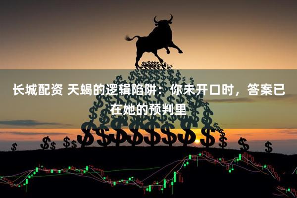 长城配资 天蝎的逻辑陷阱：你未开口时，答案已在她的预判里