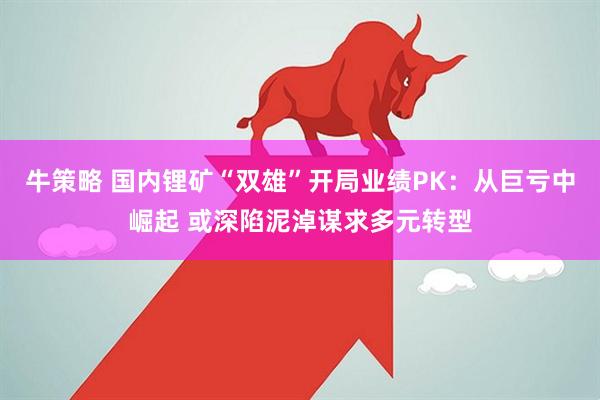 牛策略 国内锂矿“双雄”开局业绩PK：从巨亏中崛起 或深陷泥淖谋求多元转型