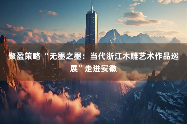 聚盈策略 “无墨之墨：当代浙江木雕艺术作品巡展”走进安徽