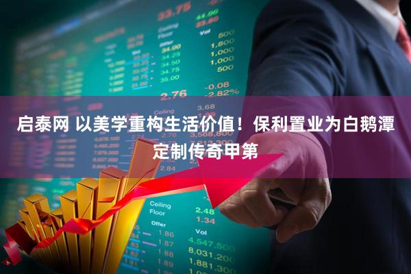 启泰网 以美学重构生活价值！保利置业为白鹅潭定制传奇甲第