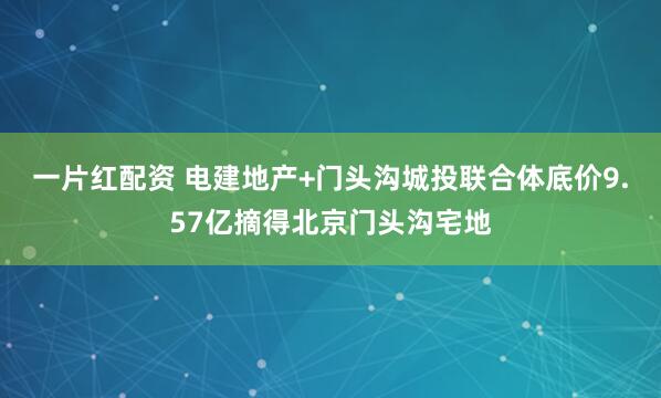 一片红配资 电建地产+门头沟城投联合体底价9.57亿摘得北京门头沟宅地