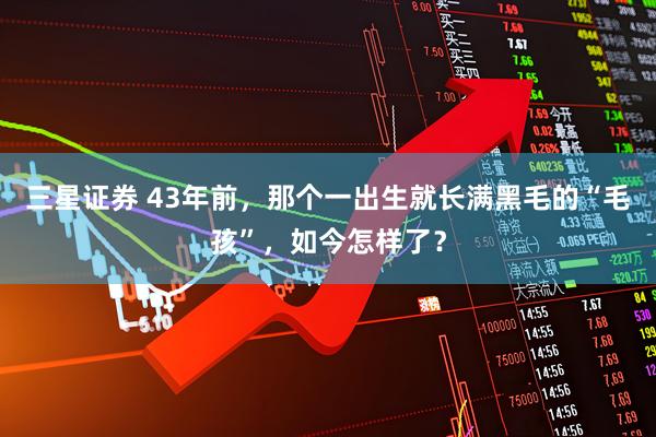 三星证券 43年前，那个一出生就长满黑毛的“毛孩”，如今怎样了？