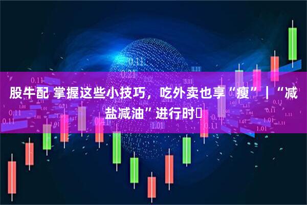 股牛配 掌握这些小技巧，吃外卖也享“瘦”｜“减盐减油”进行时㉘