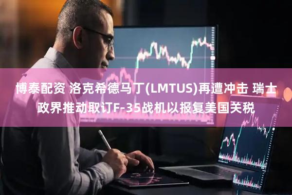 博泰配资 洛克希德马丁(LMTUS)再遭冲击 瑞士政界推动取订F-35战机以报复美国关税